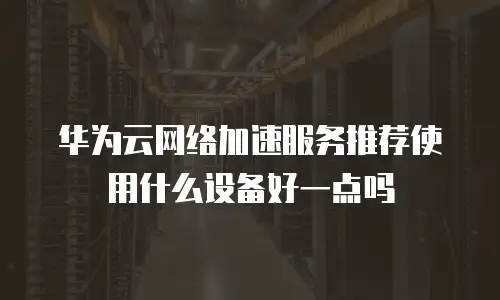 华为云网络加速服务推荐使用什么设备好一点吗