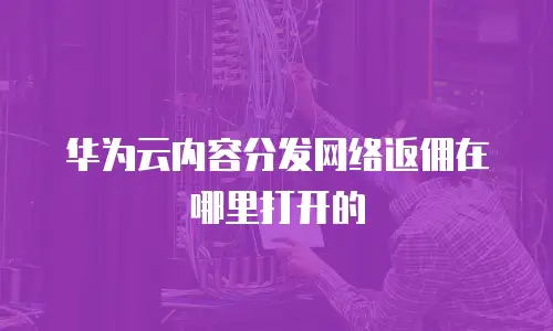华为云内容分发网络返佣在哪里打开的