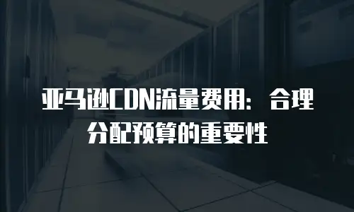 亚马逊CDN流量费用：合理分配预算的重要性