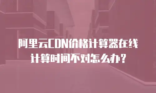 阿里云CDN价格计算器在线计算时间不对怎么办？