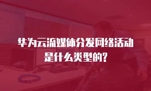 华为云流媒体分发网络活动是什么类型的?