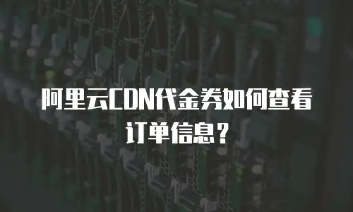 阿里云CDN代金券如何查看订单信息？