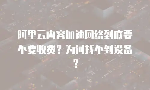 阿里云内容加速网络到底要不要收费？为何找不到设备？