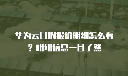 华为云CDN报价明细怎么看？明细信息一目了然