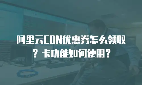 阿里云CDN优惠券怎么领取？卡功能如何使用？