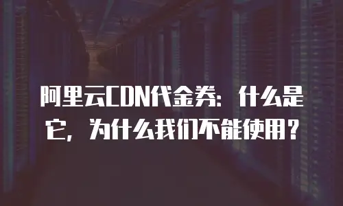 阿里云CDN代金券：什么是它，为什么我们不能使用？