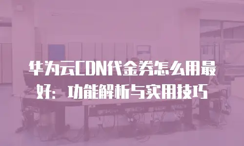 华为云CDN代金券怎么用最好：功能解析与实用技巧