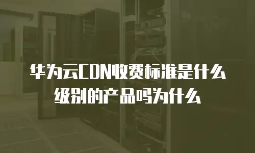 华为云CDN收费标准是什么级别的产品吗为什么