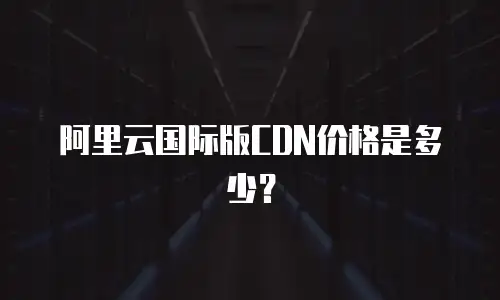 阿里云国际版CDN价格是多少？