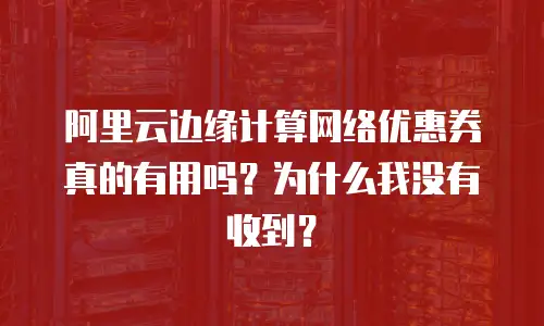 阿里云边缘计算网络优惠券真的有用吗？为什么我没有收到？