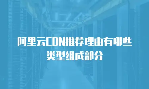 阿里云CDN推荐理由有哪些类型组成部分