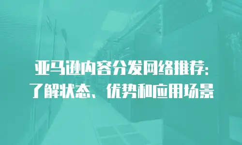 亚马逊内容分发网络推荐：了解状态、优势和应用场景