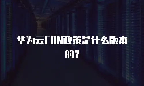 华为云CDN政策是什么版本的？