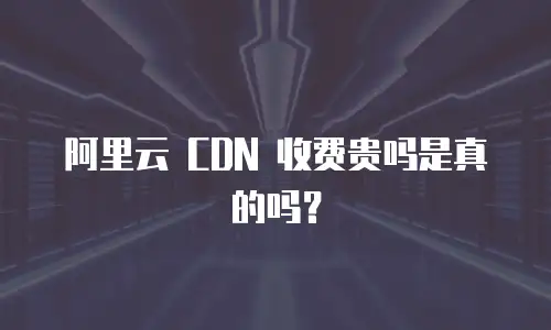 阿里云 CDN 收费贵吗是真的吗？
