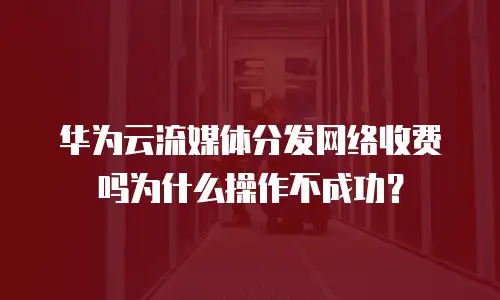 华为云流媒体分发网络收费吗为什么操作不成功？