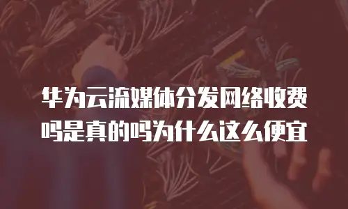 华为云流媒体分发网络收费吗是真的吗为什么这么便宜