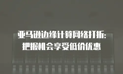 亚马逊边缘计算网络打折：把握机会享受低价优惠