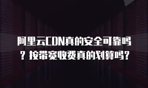阿里云CDN真的安全可靠吗？按带宽收费真的划算吗？