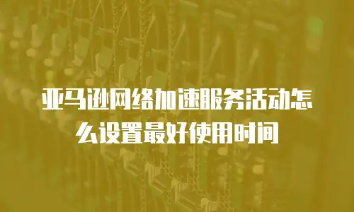 亚马逊网络加速服务活动怎么设置最好使用时间