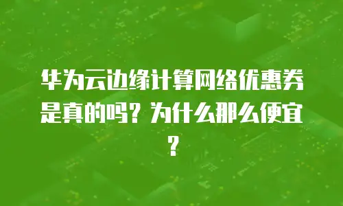 华为云边缘计算网络优惠券是真的吗？为什么那么便宜？