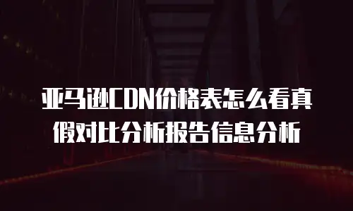 亚马逊CDN价格表怎么看真假对比分析报告信息分析