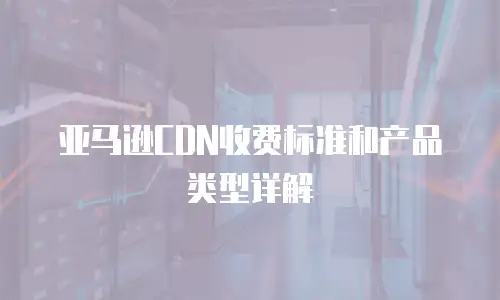 亚马逊CDN收费标准和产品类型详解