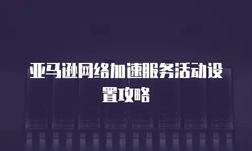 亚马逊网络加速服务活动设置攻略