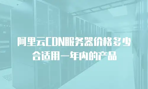 阿里云CDN服务器价格多少合适用一年内的产品