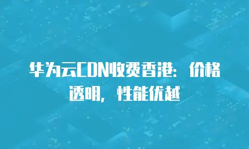 华为云CDN收费香港：价格透明，性能优越