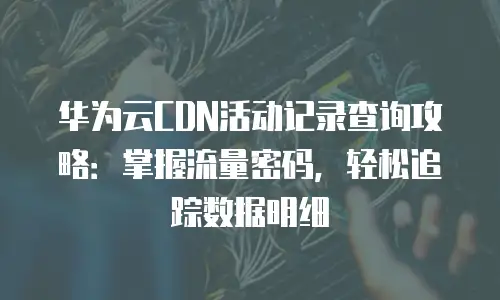 华为云CDN活动记录查询攻略：掌握流量密码，轻松追踪数据明细