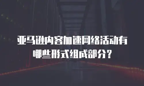 亚马逊内容加速网络活动有哪些形式组成部分？