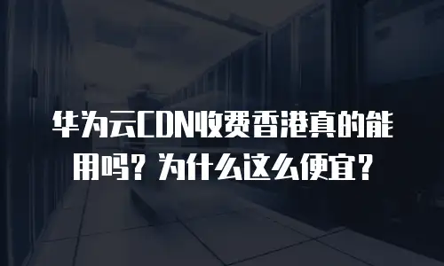 华为云CDN收费香港真的能用吗？为什么这么便宜？
