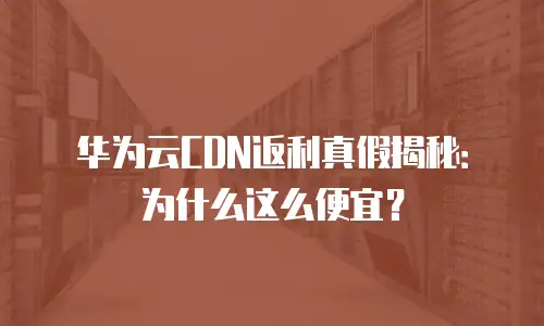 华为云CDN返利真假揭秘：为什么这么便宜？