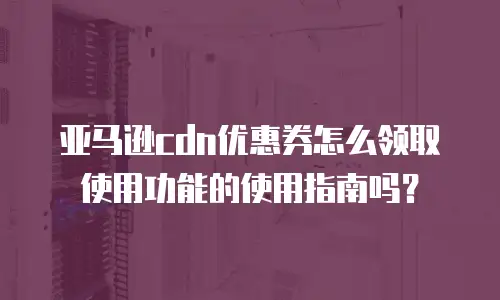 亚马逊cdn优惠券怎么领取使用功能的使用指南吗？