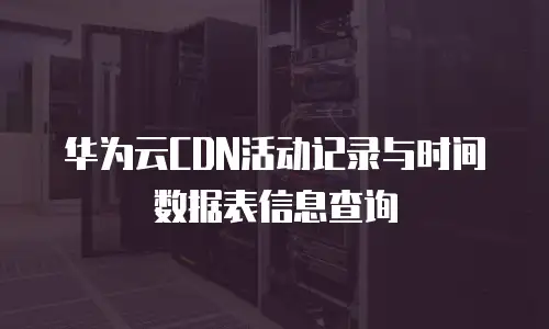 华为云CDN活动记录与时间数据表信息查询