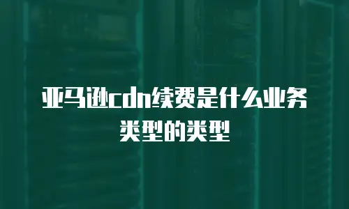 亚马逊cdn续费是什么业务类型的类型