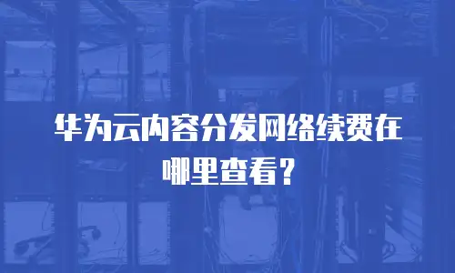 华为云内容分发网络续费在哪里查看？