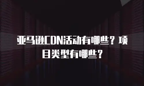 亚马逊CDN活动有哪些？项目类型有哪些？