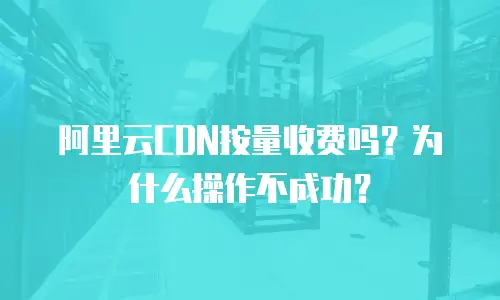 阿里云CDN按量收费吗？为什么操作不成功？