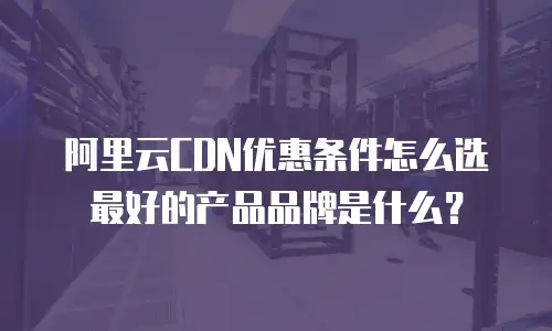 阿里云CDN优惠条件怎么选最好的产品品牌是什么？