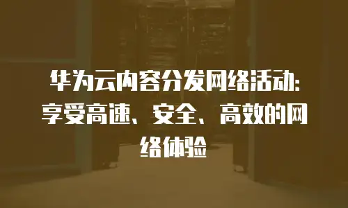 华为云内容分发网络活动：享受高速、安全、高效的网络体验