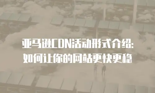 亚马逊CDN活动形式介绍：如何让你的网站更快更稳