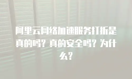 阿里云网络加速服务打折是真的吗？真的安全吗？为什么？