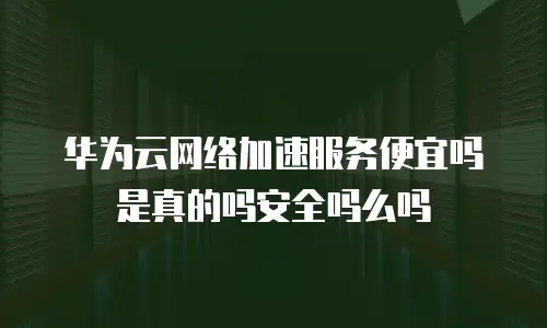 华为云网络加速服务便宜吗是真的吗安全吗么吗
