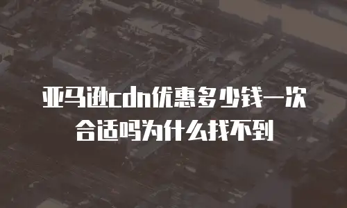 亚马逊cdn优惠多少钱一次合适吗为什么找不到