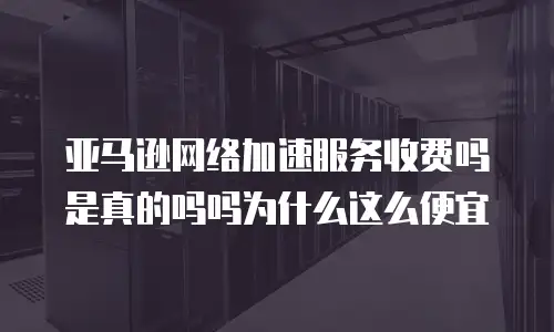 亚马逊网络加速服务收费吗是真的吗吗为什么这么便宜