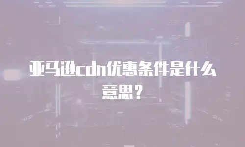 亚马逊cdn优惠条件是什么意思？