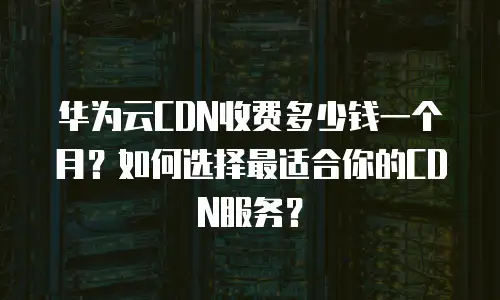 华为云CDN收费多少钱一个月？如何选择最适合你的CDN服务？