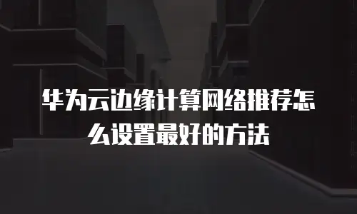 华为云边缘计算网络推荐怎么设置最好的方法