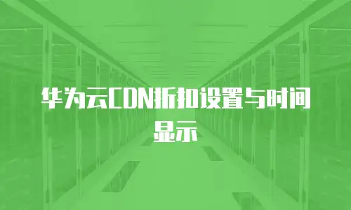 华为云CDN折扣设置与时间显示